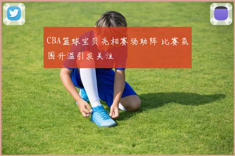 CBA篮球宝贝亮相赛场助阵 比赛氛围升温引发关注