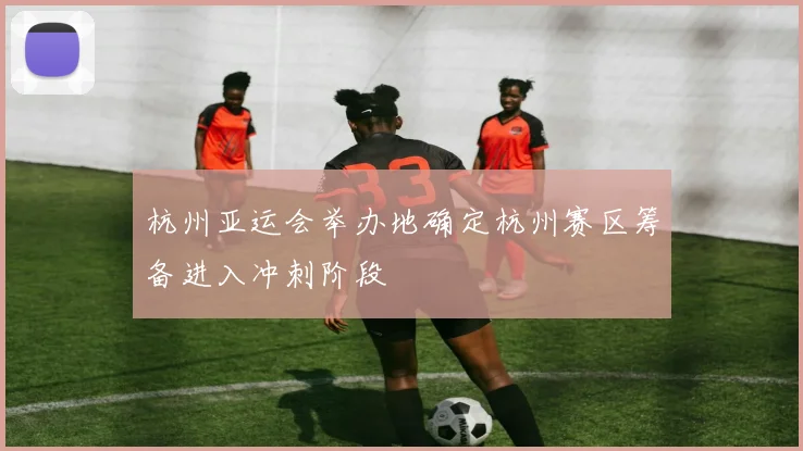 杭州亚运会举办地确定杭州赛区筹备进入冲刺阶段