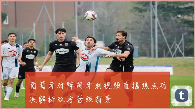 葡萄牙对阵匈牙利视频直播焦点对决解析双方晋级前景