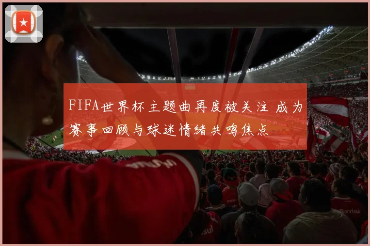 FIFA世界杯主题曲再度被关注 成为赛事回顾与球迷情绪共鸣焦点