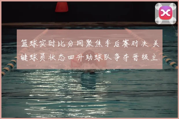 篮球实时比分网聚焦季后赛对决 关键球员状态回升助球队争夺晋级主动权