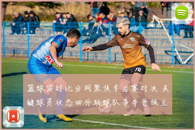 篮球实时比分网聚焦季后赛对决 关键球员状态回升助球队争夺晋级主动权