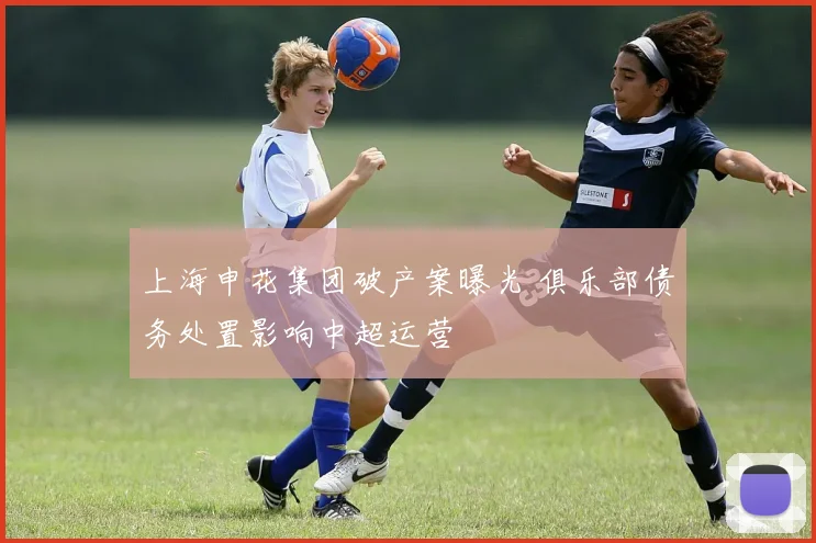 上海申花集团破产案曝光 俱乐部债务处置影响中超运营