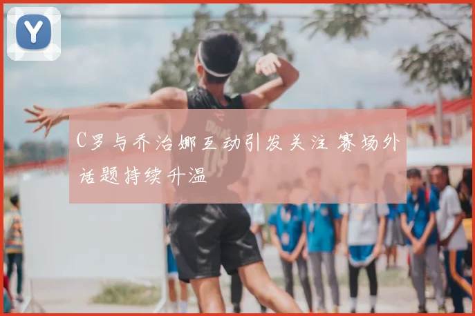 C罗与乔治娜互动引发关注 赛场外话题持续升温