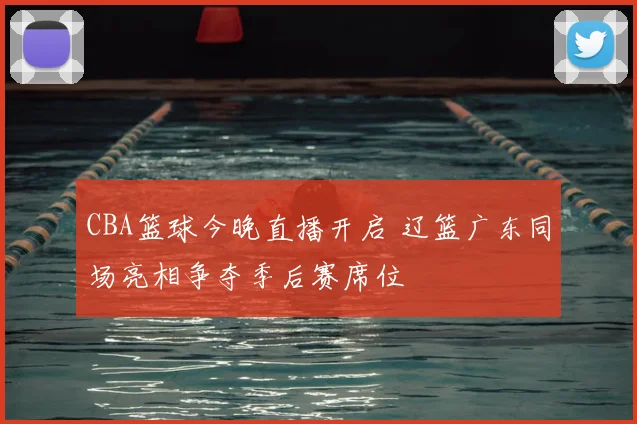 CBA篮球今晚直播开启 辽篮广东同场亮相争夺季后赛席位