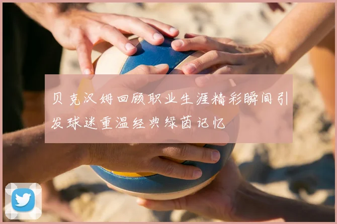 贝克汉姆回顾职业生涯精彩瞬间引发球迷重温经典绿茵记忆