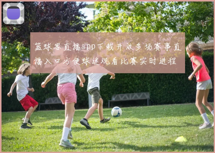 篮球客直播app下载开放多场赛事直播入口方便球迷观看比赛实时进程