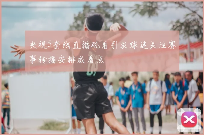 央视5套线直播观看引发球迷关注赛事转播安排成看点