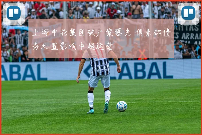 上海申花集团破产案曝光 俱乐部债务处置影响中超运营