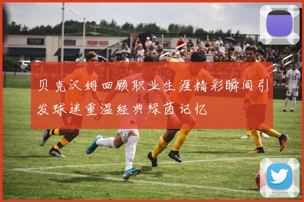 贝克汉姆回顾职业生涯精彩瞬间引发球迷重温经典绿茵记忆