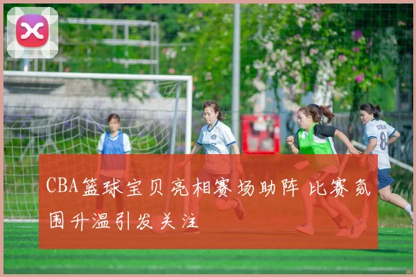 CBA篮球宝贝亮相赛场助阵 比赛氛围升温引发关注