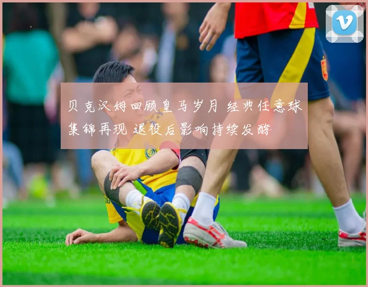 贝克汉姆回顾皇马岁月 经典任意球集锦再现 退役后影响持续发酵