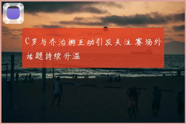 C罗与乔治娜互动引发关注 赛场外话题持续升温