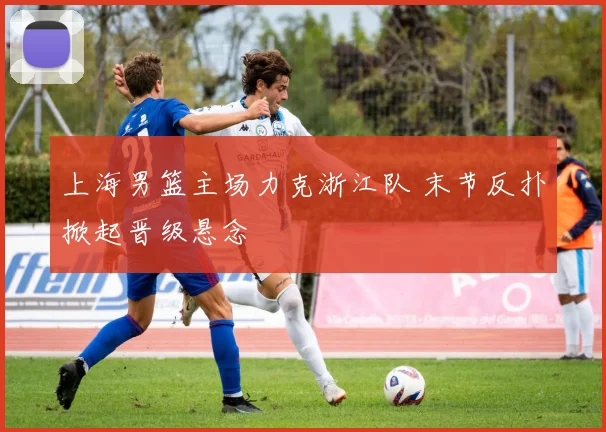 上海男篮主场力克浙江队 末节反扑掀起晋级悬念