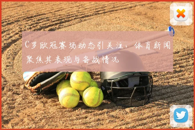 C罗欧冠赛场动态引关注，体育新闻聚焦其表现与备战情况