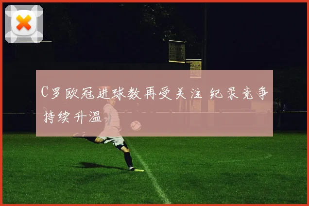 C罗欧冠进球数再受关注 纪录竞争持续升温