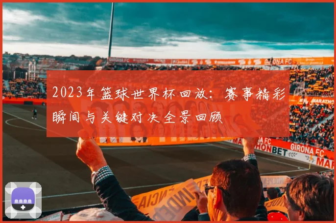2023年篮球世界杯回放：赛事精彩瞬间与关键对决全景回顾