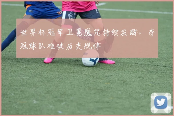世界杯冠军卫冕魔咒持续发酵，夺冠球队难破历史规律